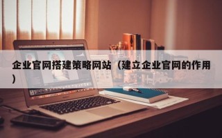 黄石企业官网搭建策略网站（建立企业官网的作用）
