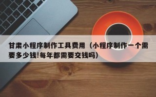 黄石甘肃小程序制作工具费用（小程序制作一个需要多少钱!每年都需要交钱吗）