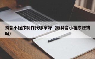 黄石抖音小程序制作找哪家好（做抖音小程序赚钱吗）