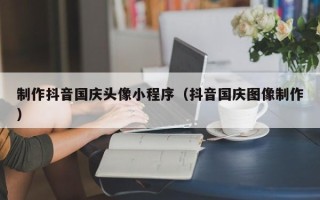 黄石制作抖音国庆头像小程序（抖音国庆图像制作）