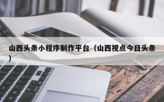 黄石山西头条小程序制作平台（山西视点今日头条）